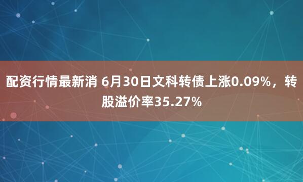 配资行情最新消 6月30日文科转债上涨0.09%，转股溢价率35.27%
