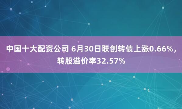 中国十大配资公司 6月30日联创转债上涨0.66%，转股溢价率32.57%