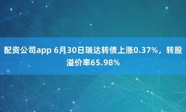 配资公司app 6月30日瑞达转债上涨0.37%，转股溢价率65.98%