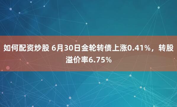 如何配资炒股 6月30日金轮转债上涨0.41%，转股溢价率6.75%