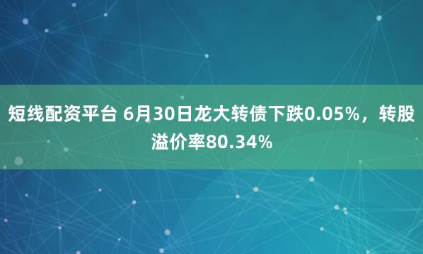 短线配资平台 6月30日龙大转债下跌0.05%，转股溢价率80.34%