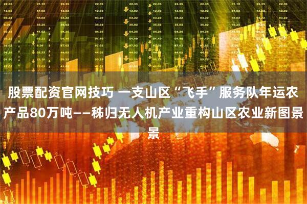 股票配资官网技巧 一支山区“飞手”服务队年运农产品80万吨——秭归无人机产业重构山区农业新图景