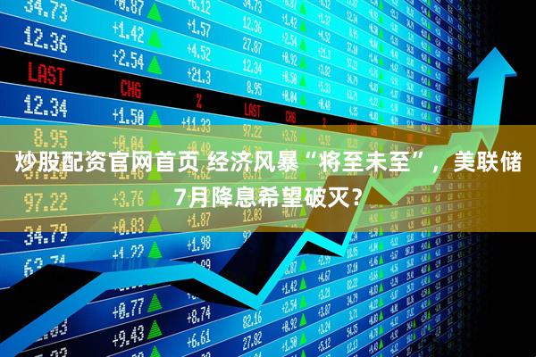 炒股配资官网首页 经济风暴“将至未至”，美联储7月降息希望破灭？