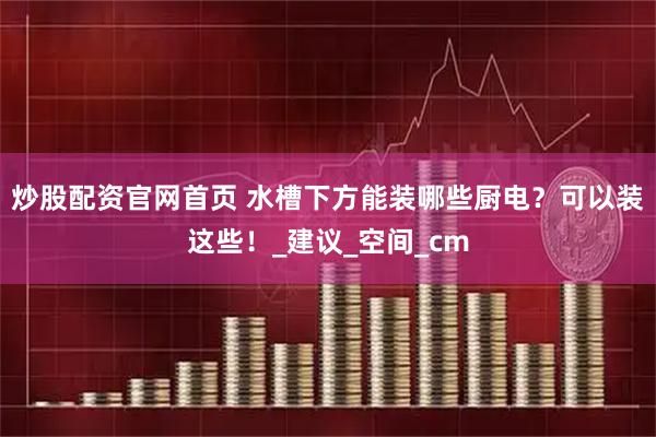 炒股配资官网首页 水槽下方能装哪些厨电？可以装这些！_建议_空间_cm