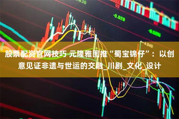 股票配资官网技巧 元隆雅图推“蜀宝锦仔”：以创意见证非遗与世运的交融_川剧_文化_设计