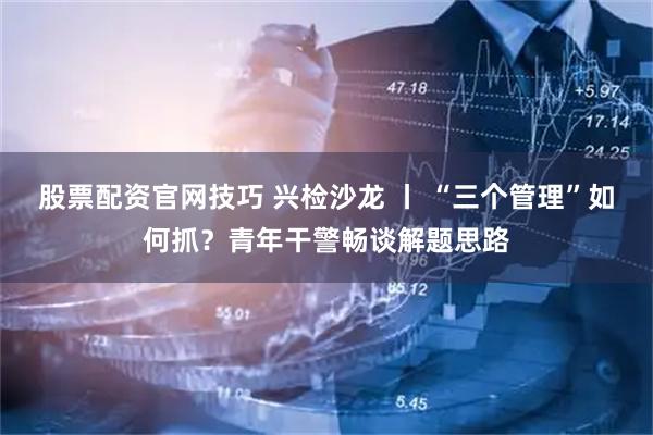 股票配资官网技巧 兴检沙龙 丨 “三个管理”如何抓？青年干警畅谈解题思路