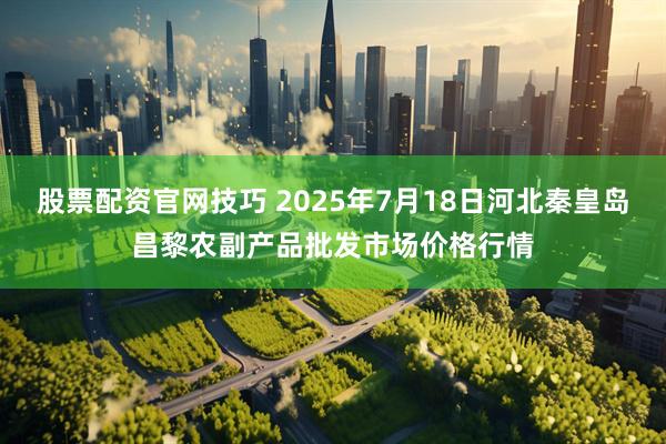 股票配资官网技巧 2025年7月18日河北秦皇岛昌黎农副产品批发市场价格行情