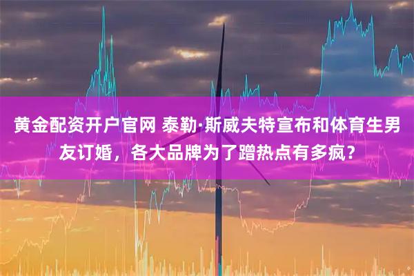 黄金配资开户官网 泰勒·斯威夫特宣布和体育生男友订婚，各大品牌为了蹭热点有多疯？