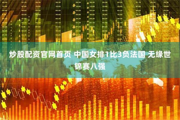 炒股配资官网首页 中国女排1比3负法国 无缘世锦赛八强