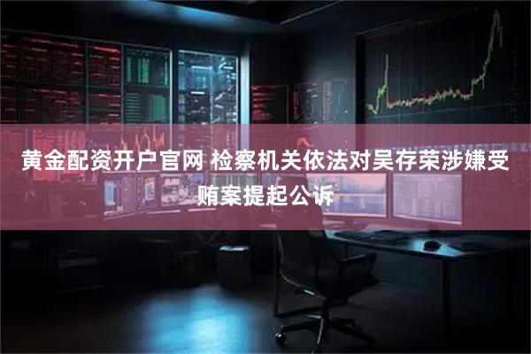 黄金配资开户官网 检察机关依法对吴存荣涉嫌受贿案提起公诉