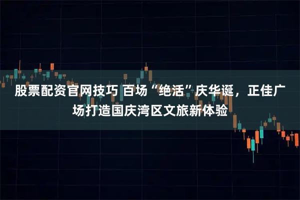 股票配资官网技巧 百场“绝活”庆华诞，正佳广场打造国庆湾区文旅新体验