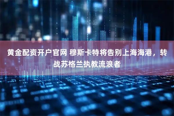 黄金配资开户官网 穆斯卡特将告别上海海港，转战苏格兰执教流浪者