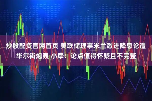 炒股配资官网首页 美联储理事米兰激进降息论遭华尔街炮轰 小摩：论点值得怀疑且不完整