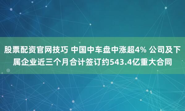 股票配资官网技巧 中国中车盘中涨超4% 公司及下属企业近三个月合计签订约543.4亿重大合同