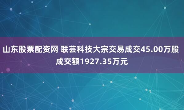 山东股票配资网 联芸科技大宗交易成交45.00万股 成交额1927.35万元
