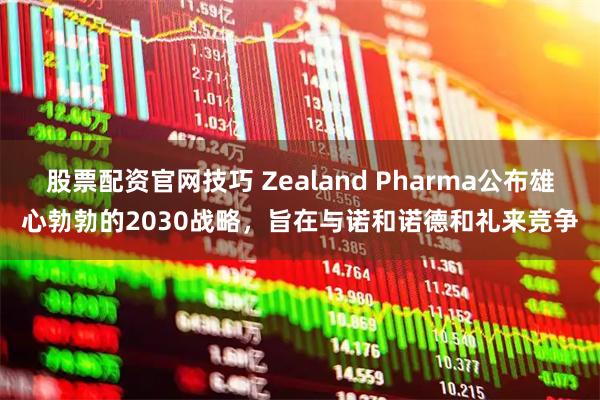 股票配资官网技巧 Zealand Pharma公布雄心勃勃的2030战略，旨在与诺和诺德和礼来竞争