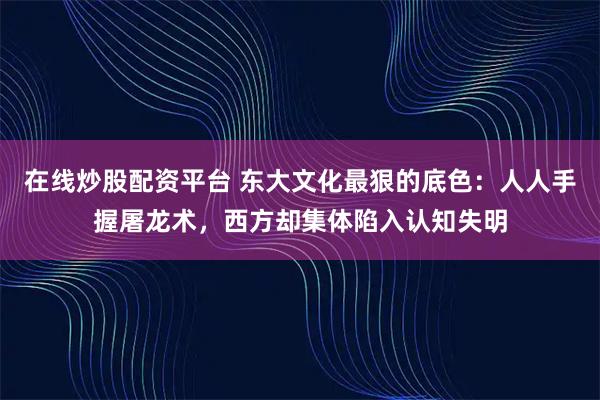 在线炒股配资平台 东大文化最狠的底色：人人手握屠龙术，西方却集体陷入认知失明