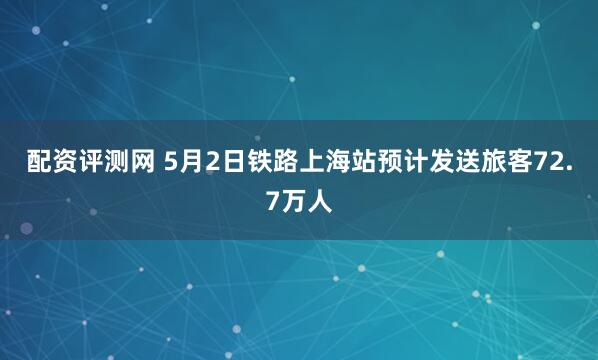 配资评测网 5月2日铁路上海站预计发送旅客72.7万人