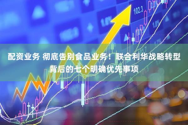 配资业务 彻底告别食品业务！联合利华战略转型背后的七个明确优先事项