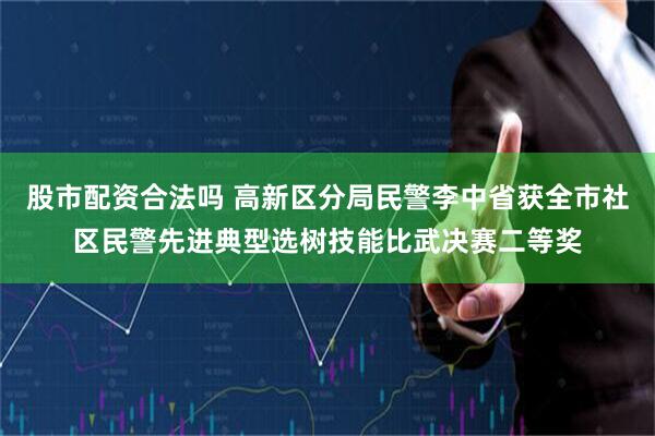 股市配资合法吗 高新区分局民警李中省获全市社区民警先进典型选树技能比武决赛二等奖