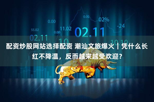 配资炒股网站选择配资 潮汕文旅爆火｜凭什么长红不降温，反而越来越受欢迎？