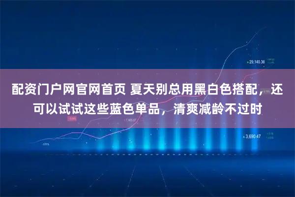 配资门户网官网首页 夏天别总用黑白色搭配，还可以试试这些蓝色单品，清爽减龄不过时