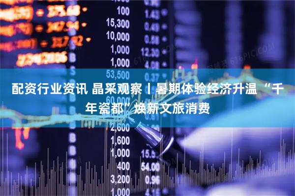 配资行业资讯 晶采观察丨暑期体验经济升温 “千年瓷都”焕新文旅消费